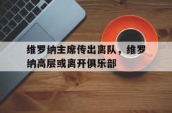 lol全球总决赛-关于维罗纳主席传出离队，维罗纳高层或离开俱乐部的信息